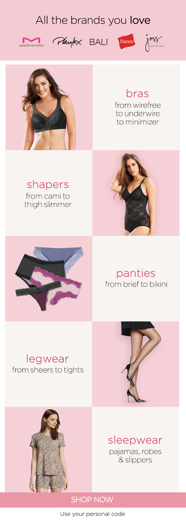All the brands you love DA, Pl AL B 6% bras from wirefree to underwire to minimizer shapers from cami to thigh slimmer panties from brief to bikini legwear from sheers to tights sleepwear pajamas, robes slippers SHOP NOW Use your personal code 